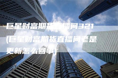 巨星财富期货直播间321(巨星财富期货直播间老是更新怎么回事)