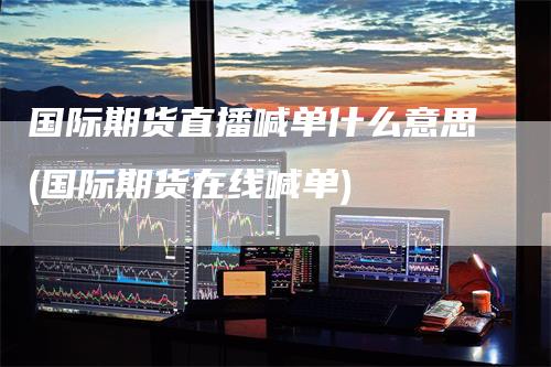 国际期货直播喊单什么意思(国际期货在线喊单)
