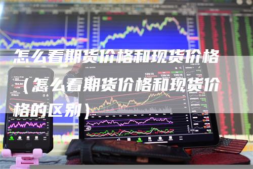 怎么看期货价格和现货价格（怎么看期货价格和现货价格的区别）