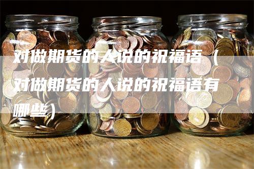 对做期货的人说的祝福语（对做期货的人说的祝福语有哪些）