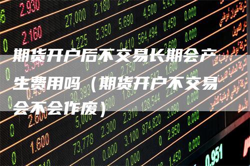 期货开户后不交易长期会产生费用吗（期货开户不交易会不会作废）