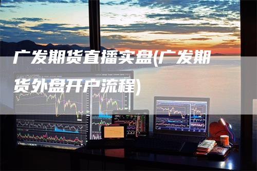 广发期货直播实盘(广发期货外盘开户流程)