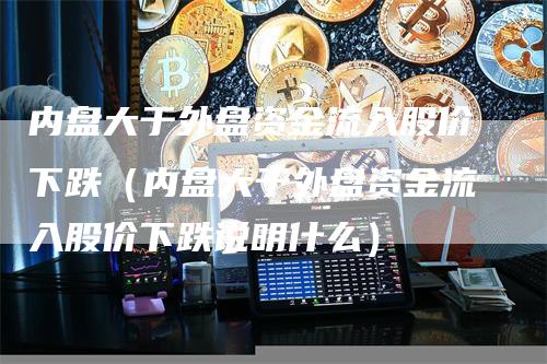 内盘大于外盘资金流入股价下跌（内盘大于外盘资金流入股价下跌说明什么）