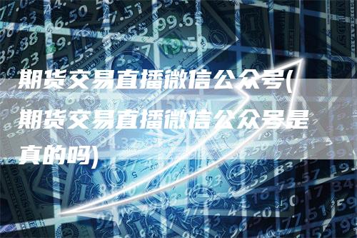 期货交易直播微信公众号(期货交易直播微信公众号是真的吗)