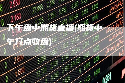 下午盘中期货直播(期货中午几点收盘)