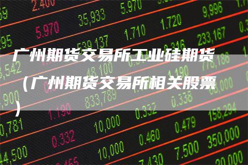 广州期货交易所工业硅期货（广州期货交易所相关股票）
