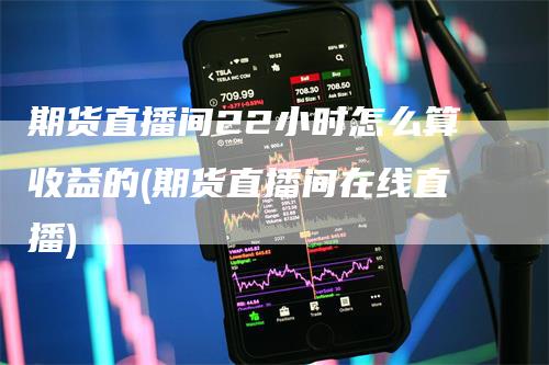 期货直播间22小时怎么算收益的(期货直播间在线直播)