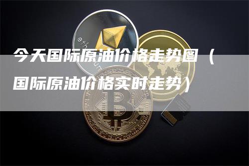 今天国际原油价格走势图（国际原油价格实时走势）