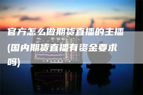 官方怎么做期货直播的主播(国内期货直播有资金要求吗)