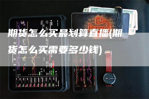 期货怎么买最划算直播(期货怎么买需要多少钱)