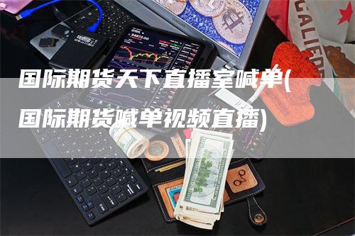 国际期货天下直播室喊单(国际期货喊单视频直播)