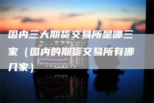 国内三大期货交易所是哪三家（国内的期货交易所有哪几家）
