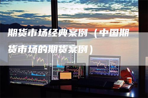 期货市场经典案例（中国期货市场的期货案例）