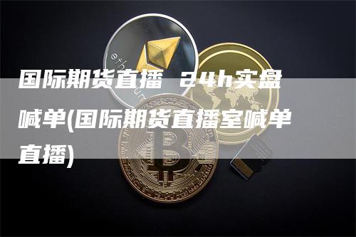 国际期货直播 24h实盘喊单(国际期货直播室喊单直播)