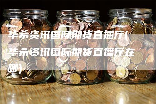 华希资讯国际期货直播厅(华希资讯国际期货直播厅在哪)