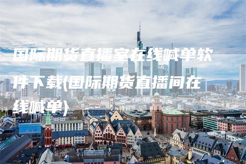 国际期货直播室在线喊单软件下载(国际期货直播间在线喊单)