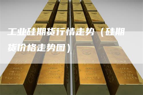 工业硅期货行情走势（硅期货价格走势图）