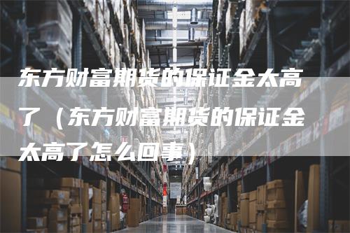 东方财富期货的保证金太高了（东方财富期货的保证金太高了怎么回事）