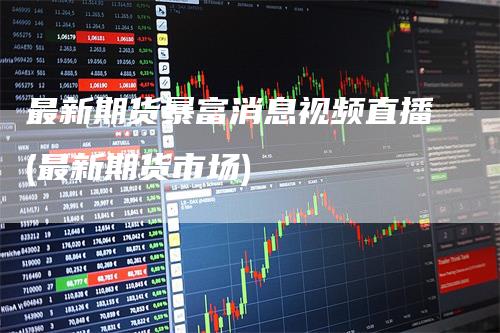 最新期货暴富消息视频直播(最新期货市场)