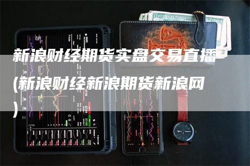 新浪财经期货实盘交易直播(新浪财经新浪期货新浪网)