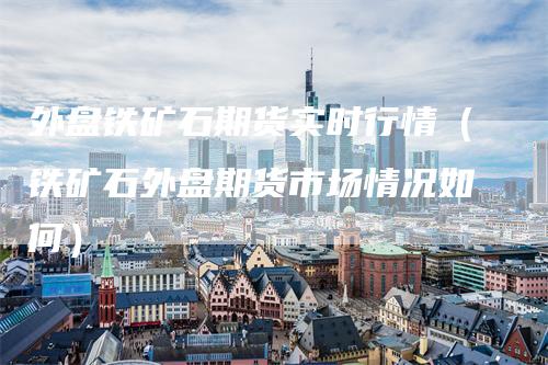 外盘铁矿石期货实时行情（铁矿石外盘期货市场情况如何）