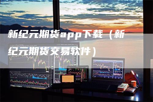 新纪元期货app下载（新纪元期货交易软件）