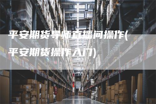 平安期货导师直播间操作(平安期货操作入门)