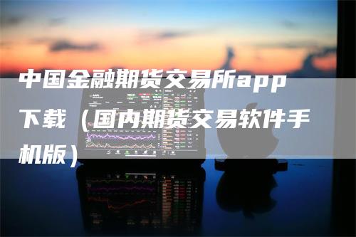中国金融期货交易所app下载（国内期货交易软件手机版）