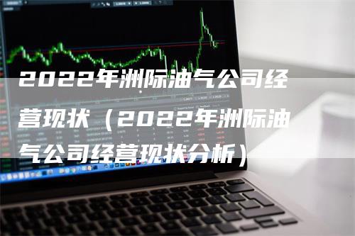 2022年洲际油气公司经营现状（2022年洲际油气公司经营现状分析）