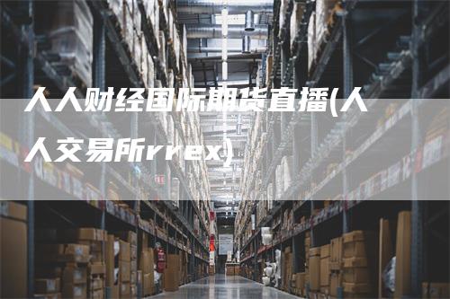 人人财经国际期货直播(人人交易所rrex)