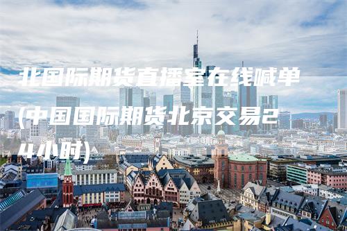 北国际期货直播室在线喊单(中国国际期货北京交易24小时)