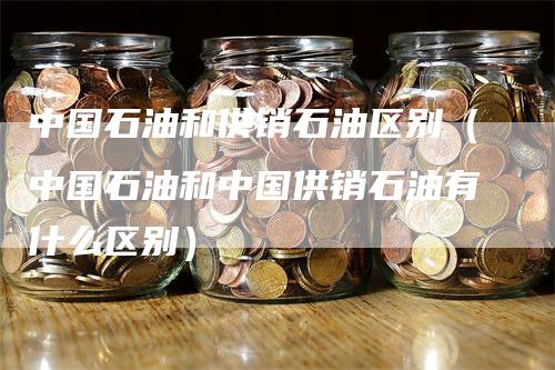 中国石油和供销石油区别（中国石油和中国供销石油有什么区别）