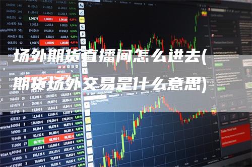 场外期货直播间怎么进去(期货场外交易是什么意思)