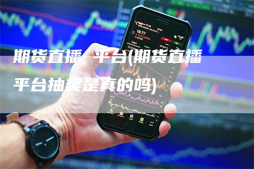 期货直播 平台(期货直播平台抽奖是真的吗)