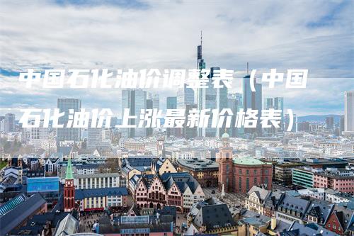 中国石化油价调整表（中国石化油价上涨最新价格表）