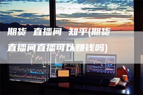 期货 直播间 知乎(期货直播间直播可以赚钱吗)