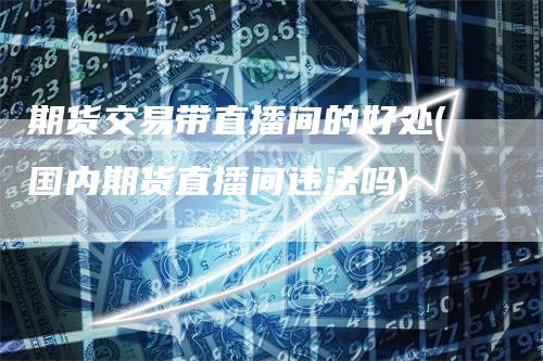 期货交易带直播间的好处(国内期货直播间违法吗)