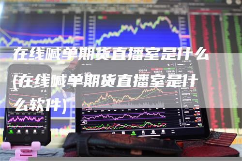 在线喊单期货直播室是什么(在线喊单期货直播室是什么软件)