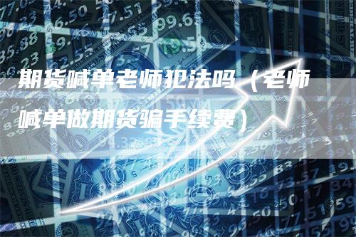 期货喊单老师犯法吗（老师喊单做期货骗手续费）