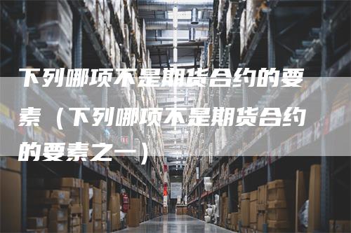 下列哪项不是期货合约的要素（下列哪项不是期货合约的要素之一）