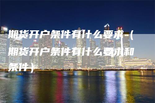 期货开户条件有什么要求（期货开户条件有什么要求和条件）