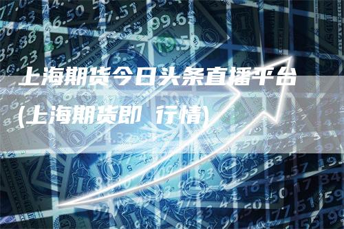 上海期货今日头条直播平台(上海期货即吋行情)