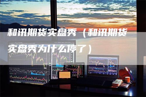 和讯期货实盘秀（和讯期货实盘秀为什么停了）