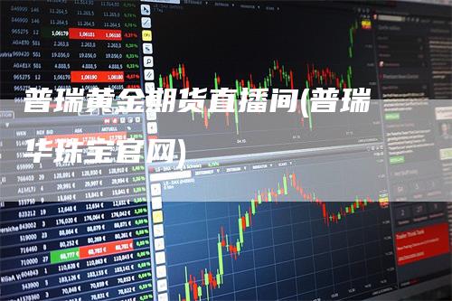 普瑞黄金期货直播间(普瑞华珠宝官网)