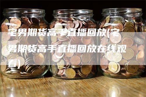 宅男期货高手直播回放(宅男期货高手直播回放在线观看)