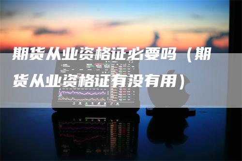 期货从业资格证必要吗（期货从业资格证有没有用）