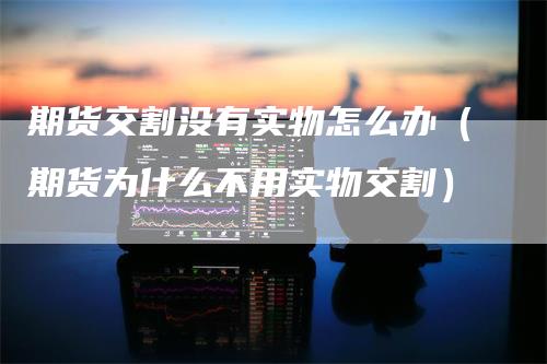 期货交割没有实物怎么办（期货为什么不用实物交割）