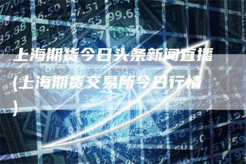 上海期货今日头条新闻直播(上海期货交易所今日行情)