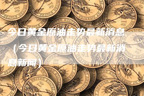 今日黄金原油走势最新消息（今日黄金原油走势最新消息新闻）