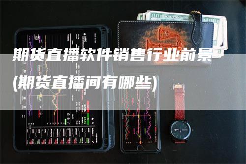 期货直播软件销售行业前景(期货直播间有哪些)